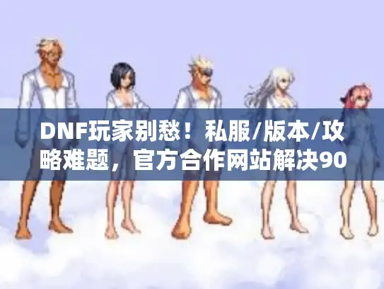 DNF玩家别愁！私服/版本/攻略难题，官方合作网站解决90%