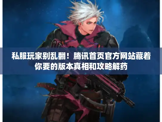 私服玩家别乱翻！腾讯首页官方网站藏着你要的版本真相和攻略解药