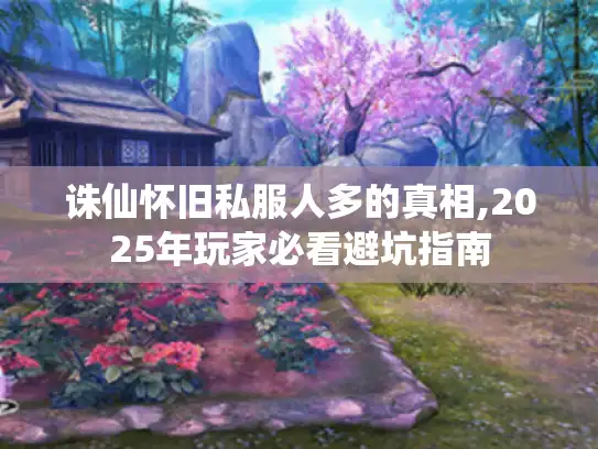 诛仙怀旧私服人多的真相,2025年玩家必看避坑指南