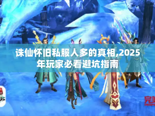 诛仙怀旧私服人多的真相,2025年玩家必看避坑指南