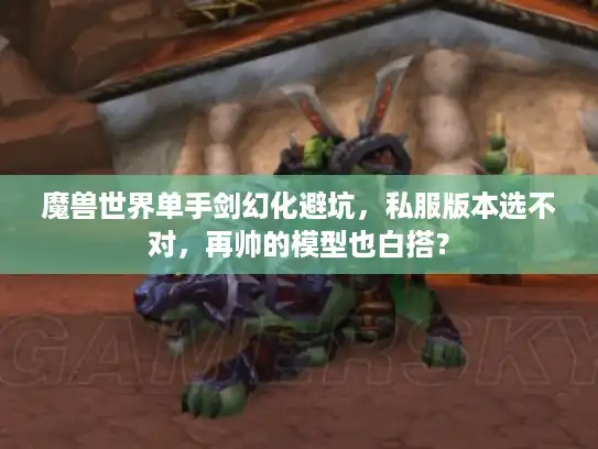 魔兽世界单手剑幻化避坑，私服版本选不对，再帅的模型也白搭？