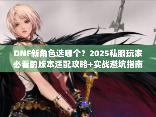DNF新角色选哪个？2025私服玩家必看的版本适配攻略+实战避坑指南