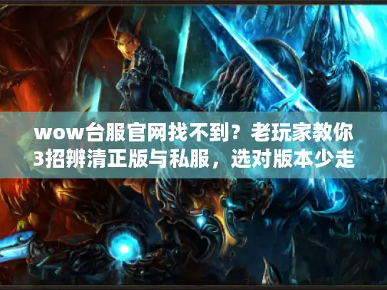 wow台服官网找不到？老玩家教你3招辨清正版与私服，选对版本少走3年弯路