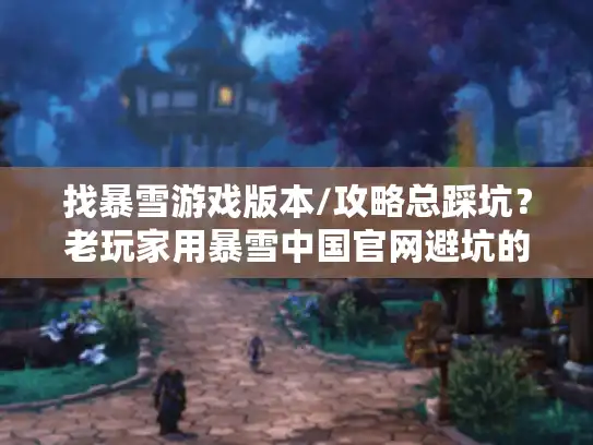 找暴雪游戏版本/攻略总踩坑？老玩家用暴雪中国官网避坑的3个实战技巧
