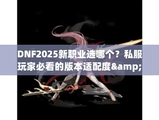 DNF2025新职业选哪个？私服玩家必看的版本适配度&开荒攻略实测