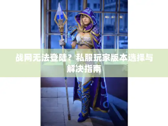 战网无法登陆？私服玩家版本选择与解决指南