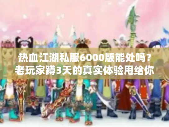 热血江湖私服6000版能处吗？老玩家蹲3天的真实体验甩给你