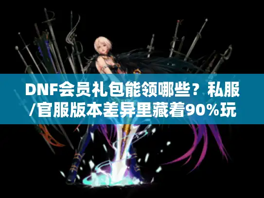 DNF会员礼包能领哪些？私服/官服版本差异里藏着90%玩家没摸到的福利密码