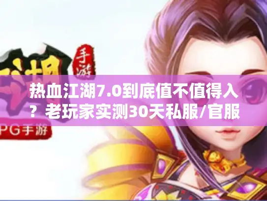 热血江湖7.0到底值不值得入？老玩家实测30天私服/官服版本差，附隐藏攻略