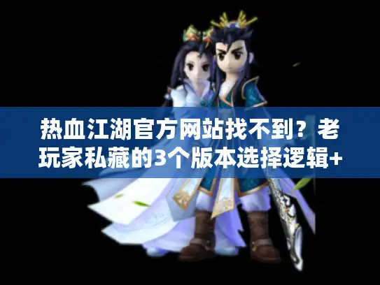 热血江湖官方网站找不到？老玩家私藏的3个版本选择逻辑+避坑攻略