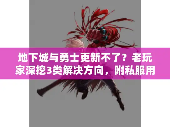 地下城与勇士更新不了？老玩家深挖3类解决方向，附私服用户必看版本清单