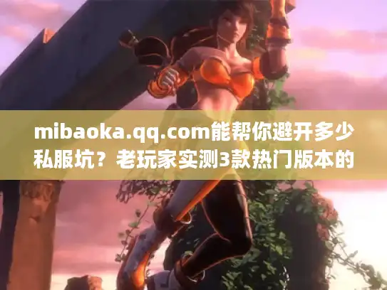 mibaoka.qq.com能帮你避开多少私服坑？老玩家实测3款热门版本的终极答案