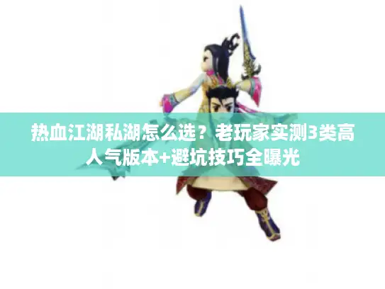 热血江湖私湖怎么选？老玩家实测3类高人气版本+避坑技巧全曝光