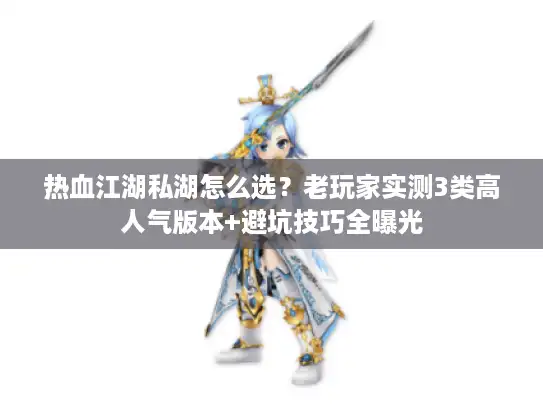 热血江湖私湖怎么选？老玩家实测3类高人气版本+避坑技巧全曝光
