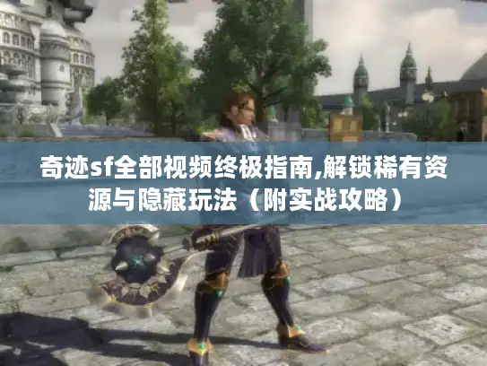 奇迹sf全部视频终极指南,解锁稀有资源与隐藏玩法（附实战攻略）