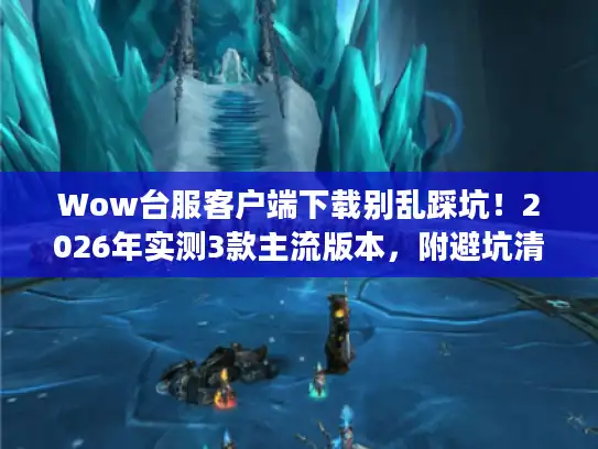 Wow台服客户端下载别乱踩坑!2026年实测3款主流版本,附避坑清单 Wow台服客户端下载别乱踩坑!2026年实测3款主流版本,附避坑清单