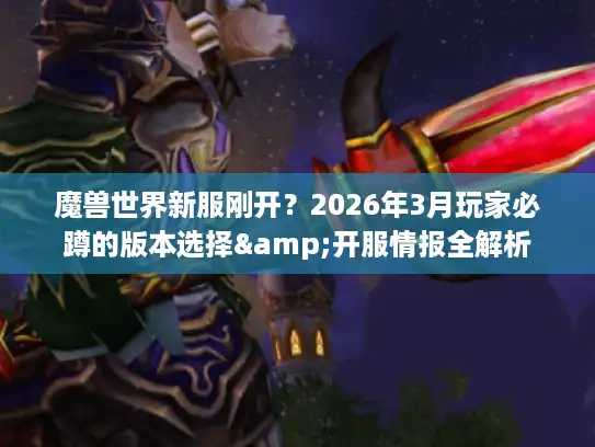 魔兽世界新服刚开？2026年3月玩家必蹲的版本选择&开服情报全解析
