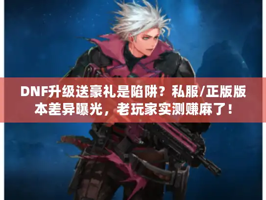 DNF升级送豪礼是陷阱？私服/正版版本差异曝光，老玩家实测赚麻了！