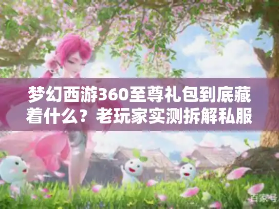 梦幻西游360至尊礼包到底藏着什么?老玩家实测拆解私服/官服版本差距 梦幻西游360至尊礼包到底藏着什么?老玩家实测拆解私服/官服版本差距