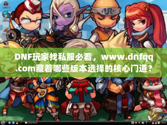 DNF玩家找私服必看，www.dnfqq.com藏着哪些版本选择的核心门道？