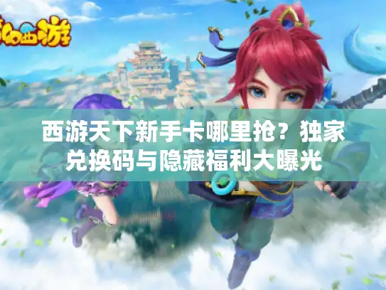 西游天下新手卡哪里抢？独家兑换码与隐藏福利大曝光