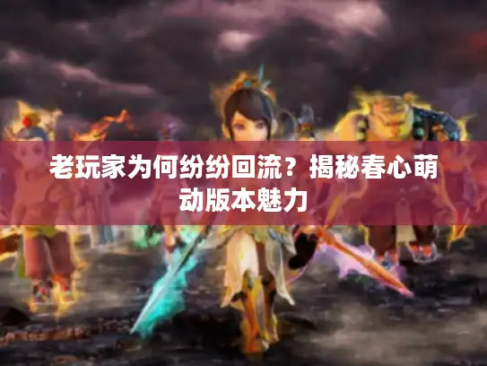 老玩家为何纷纷回流？揭秘春心萌动版本魅力