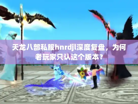 天龙八部私服hnrdjl深度复盘，为何老玩家只认这个版本？