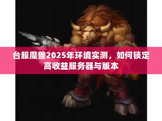 台服魔兽2025年环境实测,如何锁定高收益服务器与版本 台服魔兽2025年环境实测,如何锁定高收益服务器与版本