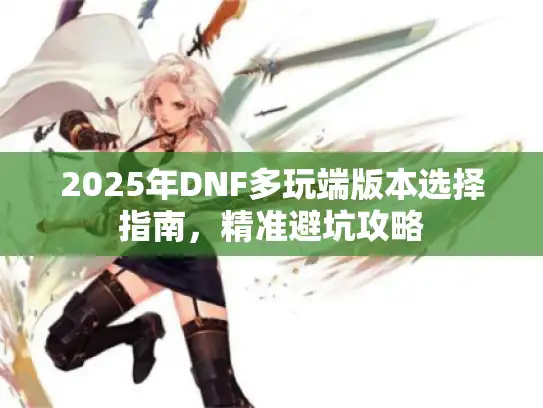 2025年DNF多玩端版本选择指南，精准避坑攻略