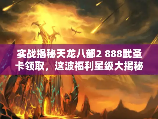 实战揭秘天龙八部2 888武圣卡领取，这波福利星级大揭秘！