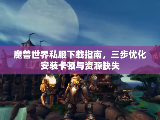 魔兽世界私服下载指南,三步优化安装卡顿与资源缺失 魔兽世界私服下载指南,三步优化安装卡顿与资源缺失