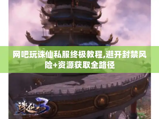 网吧玩诛仙私服终极教程,避开封禁风险+资源获取全路径