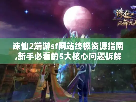 诛仙2端游sf网站终极资源指南,新手必看的5大核心问题拆解