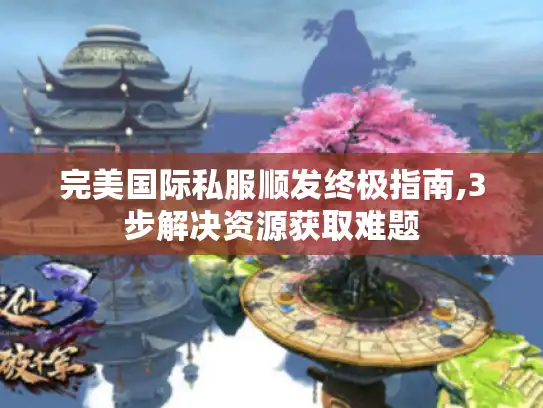 完美国际私服顺发终极指南,3步解决资源获取难题