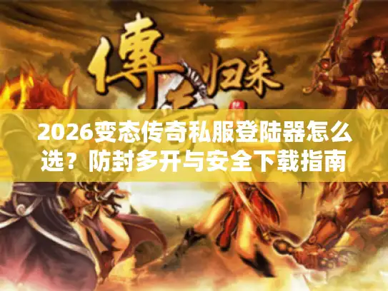 2026变态传奇私服登陆器怎么选？防封多开与安全下载指南