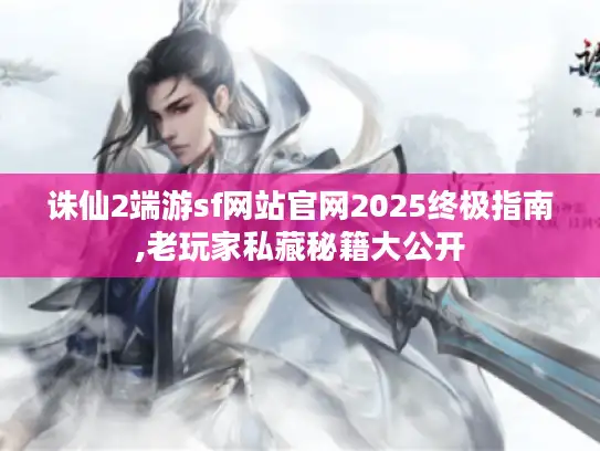 诛仙2端游sf网站官网2025终极指南,老玩家私藏秘籍大公开