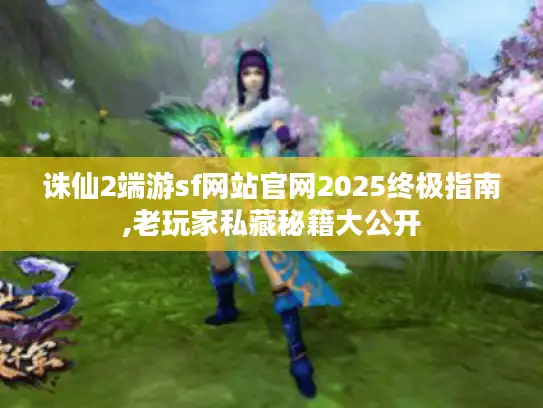 诛仙2端游sf网站官网2025终极指南,老玩家私藏秘籍大公开