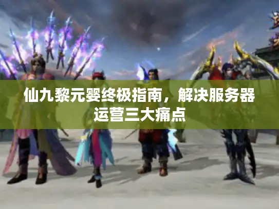 仙九黎元婴终极指南,解决服务器运营三大痛点 仙九黎元婴终极指南,解决服务器运营三大痛点