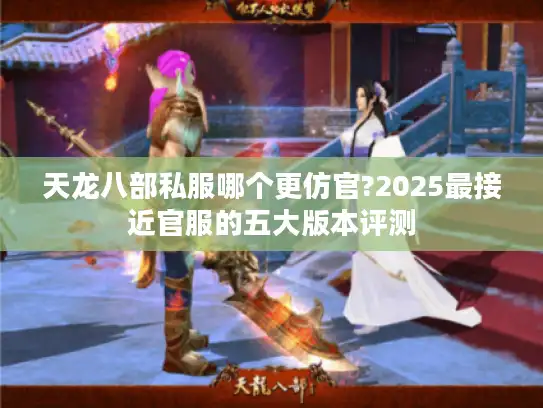 天龙八部私服哪个更仿官?2025最接近官服的五大版本评测 天龙八部私服哪个更仿官?2025最接近官服的五大版本评测