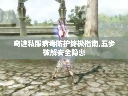 奇迹私服病毒防护终极指南,五步破解安全隐患 奇迹私服病毒防护终极指南,五步破解安全隐患