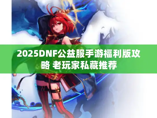 2025DNF公益服手游福利版攻略 老玩家私藏推荐