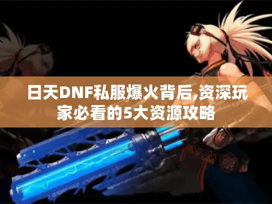 日天DNF私服爆火背后,资深玩家必看的5大资源攻略