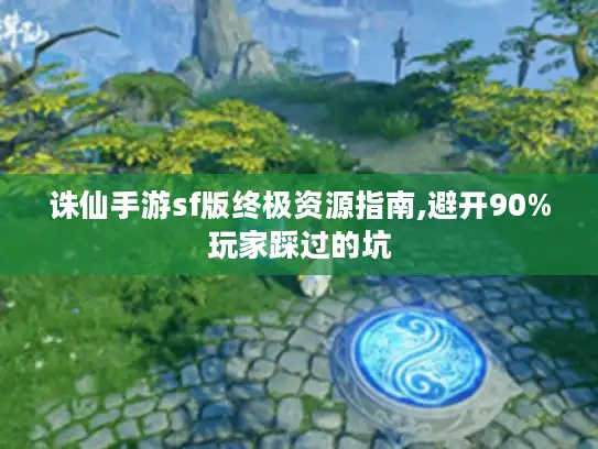 诛仙手游sf版终极资源指南,避开90%玩家踩过的坑