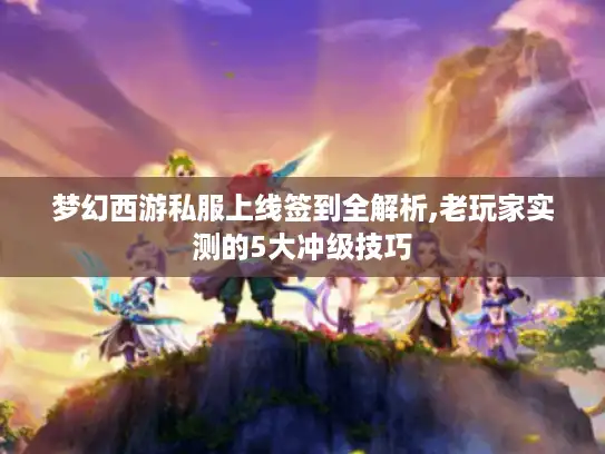 梦幻西游私服上线签到全解析,老玩家实测的5大冲级技巧