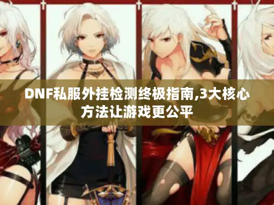 DNF私服外挂检测终极指南,3大核心方法让游戏更公平