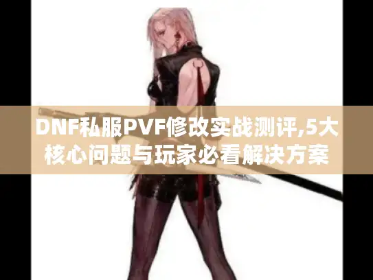 DNF私服PVF修改实战测评,5大核心问题与玩家必看解决方案