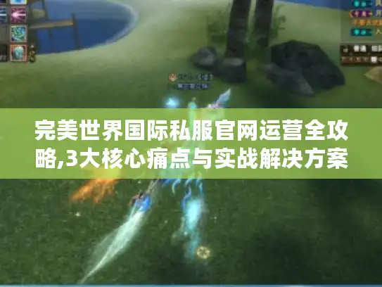 完美世界国际私服官网运营全攻略,3大核心痛点与实战解决方案