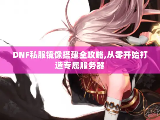 DNF私服镜像搭建全攻略,从零开始打造专属服务器
