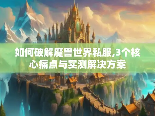 如何破解魔兽世界私服,3个核心痛点与实测解决方案