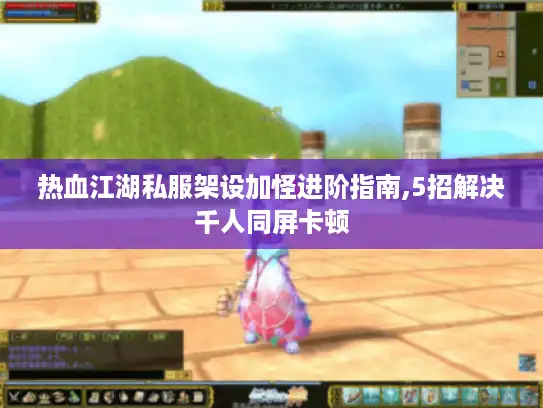 热血江湖私服架设加怪进阶指南,5招解决千人同屏卡顿